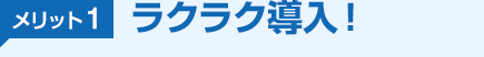 メリット1 ラクラク導入！