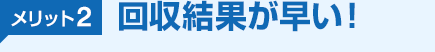 メリット2 回収結果が早い！